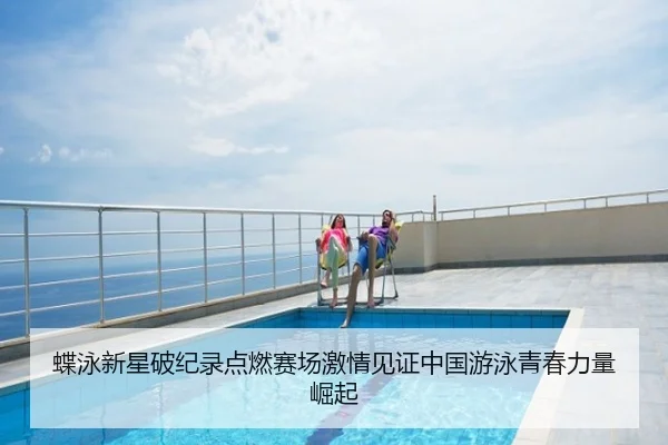蝶泳新星破纪录点燃赛场激情见证中国游泳青春力量崛起