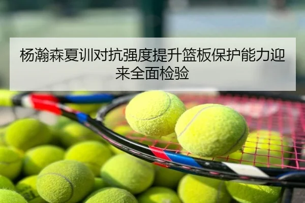杨瀚森夏训对抗强度提升篮板保护能力迎来全面检验