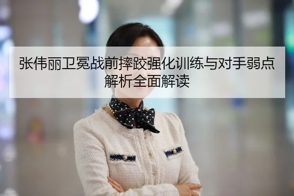 张伟丽卫冕战前摔跤强化训练与对手弱点解析全面解读