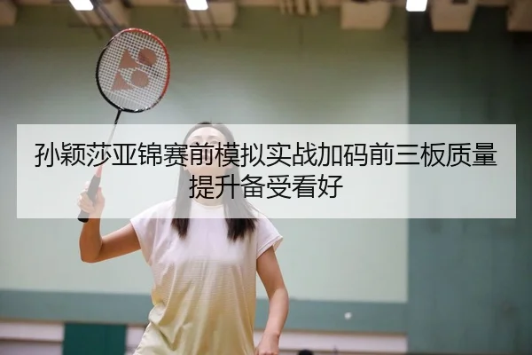 孙颖莎亚锦赛前模拟实战加码前三板质量提升备受看好