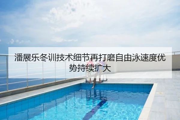 潘展乐冬训技术细节再打磨自由泳速度优势持续扩大