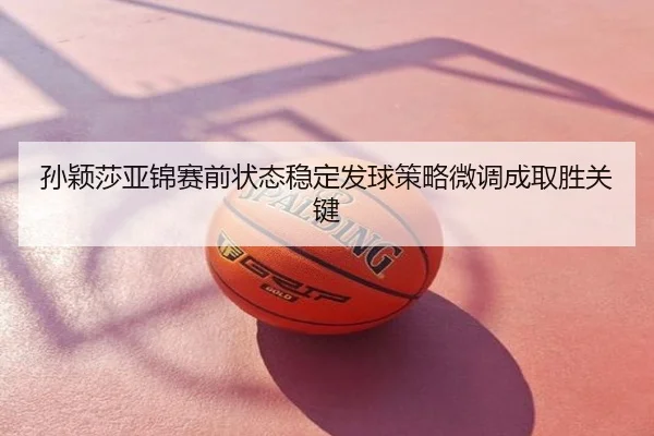 孙颖莎亚锦赛前状态稳定发球策略微调成取胜关键