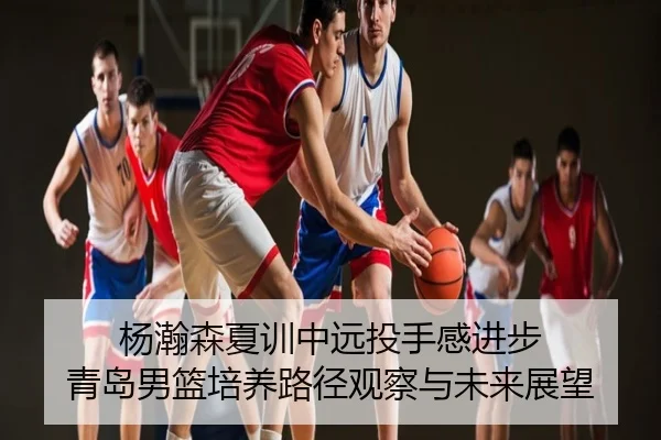 杨瀚森夏训中远投手感进步 青岛男篮培养路径观察与未来展望