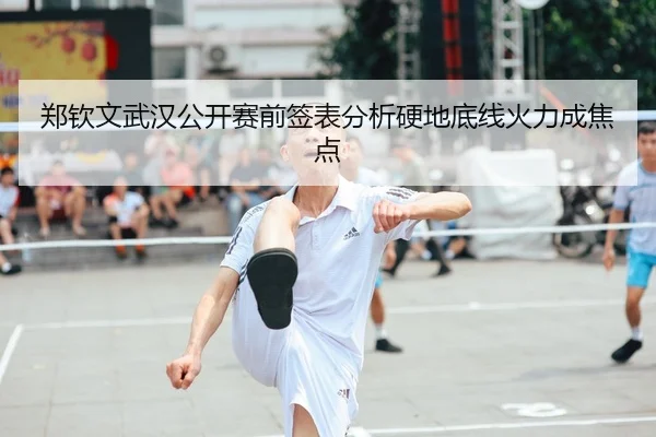 郑钦文武汉公开赛前签表分析硬地底线火力成焦点